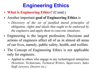 Engineering Ethics
 What is Engineering Ethics? (Contd.)
 Another important goal of Engineering Ethics is
 Discovery of the set of justified moral principles of
obligation, rights and ideals that ought to be endorsed by
the engineers and apply them to concrete situations.
 Engineering is the largest profession; Decisions and
actions of engineers affect all of us in almost all areas
of our lives, namely, public safety, health, and welfare.
 The Concept of Engineering Ethics is not applicable
only for engineers.
 Applied to others who engage in any technological enterprises
(Scientists, Technicians, Technical Writers, Supervisors, Sales
Staff, Lawyers, Doctors etc.)
 