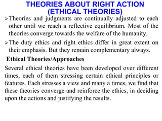Theories and judgments are continually adjusted to each
other until we reach a reflective equilibrium. Most of the
theories converge towards the welfare of the humanity.
The duty ethics and right ethics differ in great extent on
their emphasis. But they remain complementary always.
Ethical Theories/Approaches
Several ethical theories have been developed over different
times, each of them stressing certain ethical principles or
features. Each stresses a view and many a times, we find that
these theories converge and reinforce the ethics, in deciding
upon the actions and justifying the results.
THEORIES ABOUT RIGHT ACTION
(ETHICAL THEORIES)
 