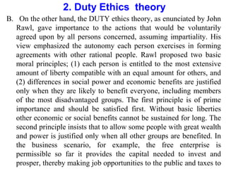 2. Duty Ethics theory
B. On the other hand, the DUTY ethics theory, as enunciated by John
Rawl, gave importance to the actions that would be voluntarily
agreed upon by all persons concerned, assuming impartiality. His
view emphasized the autonomy each person exercises in forming
agreements with other rational people. Rawl proposed two basic
moral principles; (1) each person is entitled to the most extensive
amount of liberty compatible with an equal amount for others, and
(2) differences in social power and economic benefits are justified
only when they are likely to benefit everyone, including members
of the most disadvantaged groups. The first principle is of prime
importance and should be satisfied first. Without basic liberties
other economic or social benefits cannot be sustained for long. The
second principle insists that to allow some people with great wealth
and power is justified only when all other groups are benefited. In
the business scenario, for example, the free enterprise is
permissible so far it provides the capital needed to invest and
prosper, thereby making job opportunities to the public and taxes to
 