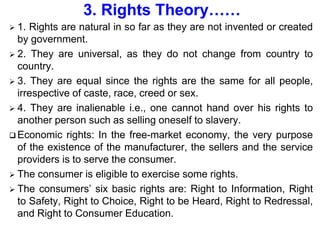 3. Rights Theory……
 1. Rights are natural in so far as they are not invented or created
by government.
 2. They are universal, as they do not change from country to
country.
 3. They are equal since the rights are the same for all people,
irrespective of caste, race, creed or sex.
 4. They are inalienable i.e., one cannot hand over his rights to
another person such as selling oneself to slavery.
 Economic rights: In the free-market economy, the very purpose
of the existence of the manufacturer, the sellers and the service
providers is to serve the consumer.
 The consumer is eligible to exercise some rights.
 The consumers’ six basic rights are: Right to Information, Right
to Safety, Right to Choice, Right to be Heard, Right to Redressal,
and Right to Consumer Education.
 