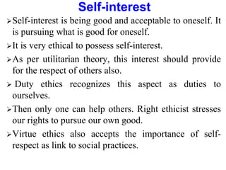 Self-interest
Self-interest is being good and acceptable to oneself. It
is pursuing what is good for oneself.
It is very ethical to possess self-interest.
As per utilitarian theory, this interest should provide
for the respect of others also.
 Duty ethics recognizes this aspect as duties to
ourselves.
Then only one can help others. Right ethicist stresses
our rights to pursue our own good.
Virtue ethics also accepts the importance of self-
respect as link to social practices.
 
