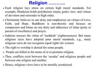 Religion ………..
 Each religion lays stress on certain high moral standards. For
example, Hinduism holds polytheistic (many gods) view, and virtues
of devotion and surrender to high order.
 Christianity believes in one deity and emphasizes on virtues of Love,
Faith, and Hope. Buddhism is non-theistic and focuses on
compassion and Islam on one deity and adherence of ishan (piety or
pursuit of excellence) and prayer.
 Judaism stresses the virtue of ‘tsedakah’ (righteousness). But many
religious sects have adopted poor moral standards, e.g., many
religious sects do not recognize equal rights for women.
 The right to worship is denied for some people.
 People are killed in the name of or to promote religion.
 Thus, conflicts exist between the ‘secular’ and religious people and
between one religion and another.
 Hence, religious views have to be morally scrutinized.
 