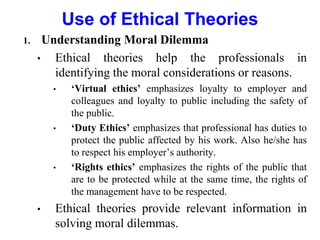 1. Understanding Moral Dilemma
• Ethical theories help the professionals in
identifying the moral considerations or reasons.
• ‘Virtual ethics’ emphasizes loyalty to employer and
colleagues and loyalty to public including the safety of
the public.
• ‘Duty Ethics’ emphasizes that professional has duties to
protect the public affected by his work. Also he/she has
to respect his employer’s authority.
• ‘Rights ethics’ emphasizes the rights of the public that
are to be protected while at the same time, the rights of
the management have to be respected.
• Ethical theories provide relevant information in
solving moral dilemmas.
Use of Ethical Theories
 