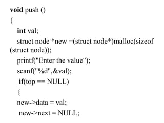 void push ()
{
int val;
struct node *new =(struct node*)malloc(sizeof
(struct node));
printf("Enter the value");
scanf("%d",&val);
if(top == NULL)
{
new->data = val;
new->next = NULL;
 