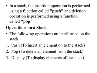 • In a stack, the insertion operation is performed
using a function called "push" and deletion
operation is performed using a function
called "pop".
Operations on a Stack
• The following operations are performed on the
stack.
1. Push (To insert an element on to the stack)
2. Pop (To delete an element from the stack)
3. Display (To display elements of the stack)
 