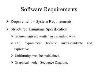 Software Requirements
 Requirement – System Requirements:
 Structured Language Specification:
 requirements are written in a standard way.
 The requirement become understandable and
expressive.
 Uniformity must be maintained.
 Graphical model: Sequence Diagram.
 