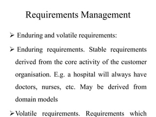 Requirements Management
 Enduring and volatile requirements:
 Enduring requirements. Stable requirements
derived from the core activity of the customer
organisation. E.g. a hospital will always have
doctors, nurses, etc. May be derived from
domain models
Volatile requirements. Requirements which
 