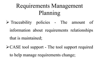 Requirements Management
Planning
 Traceability policies - The amount of
information about requirements relationships
that is maintained;
CASE tool support - The tool support required
to help manage requirements change;
 