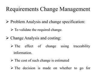 Requirements Change Management
 Problem Analysis and change specification:
 To validate the required change.
 Change Analysis and costing:
 The effect of change using traceability
information.
 The cost of such change is estimated
 The decision is made on whether to go for
 
