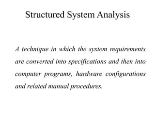 Structured System Analysis
A technique in which the system requirements
are converted into specifications and then into
computer programs, hardware configurations
and related manual procedures.
 
