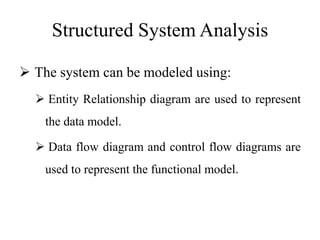 Structured System Analysis
 The system can be modeled using:
 Entity Relationship diagram are used to represent
the data model.
 Data flow diagram and control flow diagrams are
used to represent the functional model.
 