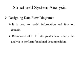Structured System Analysis
 Designing Data Flow Diagrams:
 It is used to model information and function
domain.
 Refinement of DFD into greater levels helps the
analyst to perform functional decomposition.
 