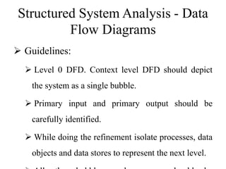 Structured System Analysis - Data
Flow Diagrams
 Guidelines:
 Level 0 DFD. Context level DFD should depict
the system as a single bubble.
 Primary input and primary output should be
carefully identified.
 While doing the refinement isolate processes, data
objects and data stores to represent the next level.
 