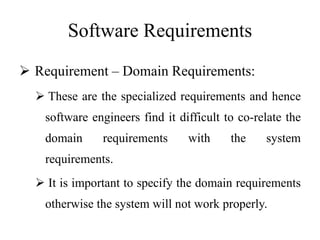 Software Requirements
 Requirement – Domain Requirements:
 These are the specialized requirements and hence
software engineers find it difficult to co-relate the
domain requirements with the system
requirements.
 It is important to specify the domain requirements
otherwise the system will not work properly.
 