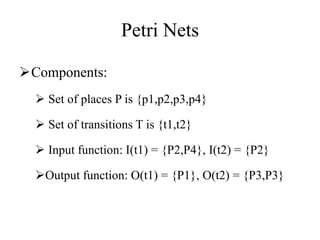Petri Nets
Components:
 Set of places P is {p1,p2,p3,p4}
 Set of transitions T is {t1,t2}
 Input function: I(t1) = {P2,P4}, I(t2) = {P2}
Output function: O(t1) = {P1}, O(t2) = {P3,P3}
 