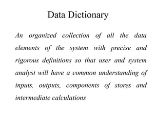 Data Dictionary
An organized collection of all the data
elements of the system with precise and
rigorous definitions so that user and system
analyst will have a common understanding of
inputs, outputs, components of stores and
intermediate calculations
 