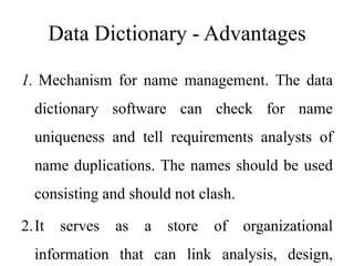 Data Dictionary - Advantages
1. Mechanism for name management. The data
dictionary software can check for name
uniqueness and tell requirements analysts of
name duplications. The names should be used
consisting and should not clash.
2.It serves as a store of organizational
information that can link analysis, design,
 