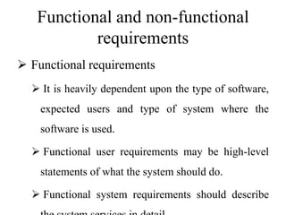 Functional and non-functional
requirements
 Functional requirements
 It is heavily dependent upon the type of software,
expected users and type of system where the
software is used.
 Functional user requirements may be high-level
statements of what the system should do.
 Functional system requirements should describe
 