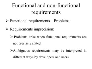 Functional and non-functional
requirements
 Functional requirements – Problems:
 Requirements imprecision:
 Problems arise when functional requirements are
not precisely stated.
Ambiguous requirements may be interpreted in
different ways by developers and users
 