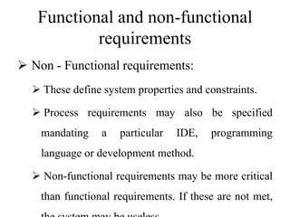 Functional and non-functional
requirements
 Non - Functional requirements:
 These define system properties and constraints.
 Process requirements may also be specified
mandating a particular IDE, programming
language or development method.
 Non-functional requirements may be more critical
than functional requirements. If these are not met,
 