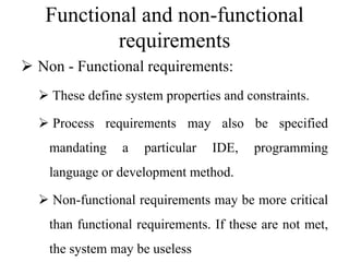 Functional and non-functional
requirements
 Non - Functional requirements:
 These define system properties and constraints.
 Process requirements may also be specified
mandating a particular IDE, programming
language or development method.
 Non-functional requirements may be more critical
than functional requirements. If these are not met,
the system may be useless
 
