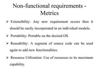Non-functional requirements -
Metrics
 Extensibility: Any new requirement occurs then it
should be easily incorporated in an individual module.
 Portability: Portable on the desired OS.
 Reusability: A segment of source code can be used
again to add new functionalities.
 Resource Utilization: Use of resources to its maximum
capability.
 