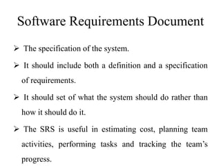 Software Requirements Document
 The specification of the system.
 It should include both a definition and a specification
of requirements.
 It should set of what the system should do rather than
how it should do it.
 The SRS is useful in estimating cost, planning team
activities, performing tasks and tracking the team’s
progress.
 