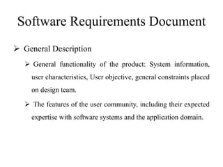 Software Requirements Document
 General Description
 General functionality of the product: System information,
user characteristics, User objective, general constraints placed
on design team.
 The features of the user community, including their expected
expertise with software systems and the application domain.
 