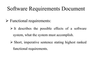 Software Requirements Document
 Functional requirements:
 It describes the possible effects of a software
system, what the system must accomplish.
 Short, imperative sentence stating highest ranked
functional requirements.
 
