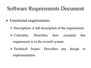 Software Requirements Document
 Functional requirements:
 Description: A full description of the requirement.
 Criticality: Describes how essential this
requirement is to the overall system.
 Technical Issues: Describes any design or
implementation
 