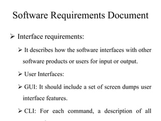 Software Requirements Document
 Interface requirements:
 It describes how the software interfaces with other
software products or users for input or output.
 User Interfaces:
 GUI: It should include a set of screen dumps user
interface features.
 CLI: For each command, a description of all
 