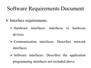 Software Requirements Document
 Interface requirements:
 Hardware interfaces: interfaces to hardware
devices.
 Communication interfaces: Describes network
interfaces.
 Software interfaces: Describes the application
programming interfaces not included above.
 