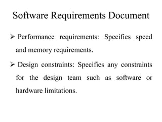 Software Requirements Document
 Performance requirements: Specifies speed
and memory requirements.
 Design constraints: Specifies any constraints
for the design team such as software or
hardware limitations.
 