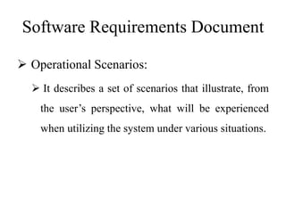 Software Requirements Document
 Operational Scenarios:
 It describes a set of scenarios that illustrate, from
the user’s perspective, what will be experienced
when utilizing the system under various situations.
 