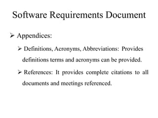 Software Requirements Document
 Appendices:
 Definitions, Acronyms, Abbreviations: Provides
definitions terms and acronyms can be provided.
 References: It provides complete citations to all
documents and meetings referenced.
 