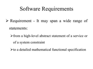 Software Requirements
 Requirement - It may span a wide range of
statements:
from a high-level abstract statement of a service or
of a system constraint
to a detailed mathematical functional specification
 