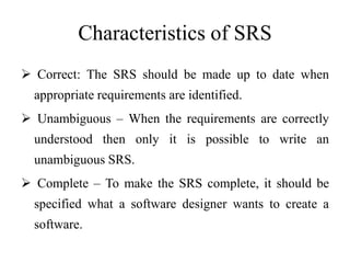 Characteristics of SRS
 Correct: The SRS should be made up to date when
appropriate requirements are identified.
 Unambiguous – When the requirements are correctly
understood then only it is possible to write an
unambiguous SRS.
 Complete – To make the SRS complete, it should be
specified what a software designer wants to create a
software.
 