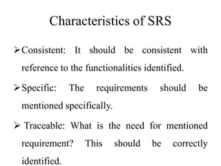 Characteristics of SRS
Consistent: It should be consistent with
reference to the functionalities identified.
Specific: The requirements should be
mentioned specifically.
 Traceable: What is the need for mentioned
requirement? This should be correctly
identified.
 