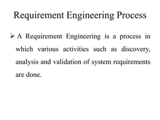 Requirement Engineering Process
 A Requirement Engineering is a process in
which various activities such as discovery,
analysis and validation of system requirements
are done.
 