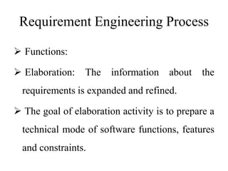 Requirement Engineering Process
 Functions:
 Elaboration: The information about the
requirements is expanded and refined.
 The goal of elaboration activity is to prepare a
technical mode of software functions, features
and constraints.
 