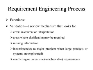 Requirement Engineering Process
 Functions:
 Validation—a review mechanism that looks for
errors in content or interpretation
areas where clarification may be required
missing information
inconsistencies (a major problem when large products or
systems are engineered)
conflicting or unrealistic (unachievable) requirements
 
