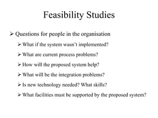 Feasibility Studies
 Questions for people in the organisation
What if the system wasn’t implemented?
What are current process problems?
How will the proposed system help?
What will be the integration problems?
Is new technology needed? What skills?
What facilities must be supported by the proposed system?
 