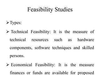 Feasibility Studies
Types:
 Technical Feasibility: It is the measure of
technical resources such as hardware
components, software techniques and skilled
persons.
 Economical Feasibility: It is the measure
finances or funds are available for proposed
 