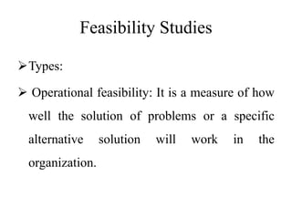 Feasibility Studies
Types:
 Operational feasibility: It is a measure of how
well the solution of problems or a specific
alternative solution will work in the
organization.
 