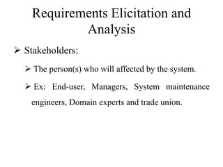 Requirements Elicitation and
Analysis
 Stakeholders:
 The person(s) who will affected by the system.
 Ex: End-user, Managers, System maintenance
engineers, Domain experts and trade union.
 