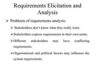 Requirements Elicitation and
Analysis
 Problems of requirements analysis:
 Stakeholders don’t know what they really want.
Stakeholders express requirements in their own terms.
Different stakeholders may have conflicting
requirements.
Organisational and political factors may influence the
system requirements.
 