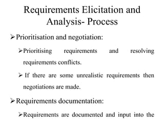 Requirements Elicitation and
Analysis- Process
Prioritisation and negotiation:
Prioritising requirements and resolving
requirements conflicts.
 If there are some unrealistic requirements then
negotiations are made.
Requirements documentation:
Requirements are documented and input into the
 