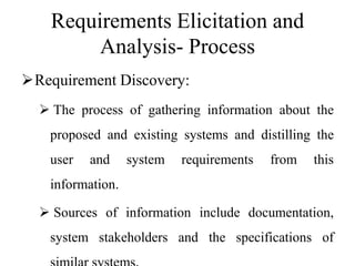 Requirements Elicitation and
Analysis- Process
Requirement Discovery:
 The process of gathering information about the
proposed and existing systems and distilling the
user and system requirements from this
information.
 Sources of information include documentation,
system stakeholders and the specifications of
 