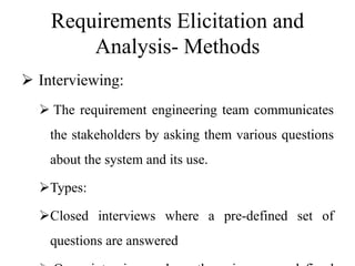 Requirements Elicitation and
Analysis- Methods
 Interviewing:
 The requirement engineering team communicates
the stakeholders by asking them various questions
about the system and its use.
Types:
Closed interviews where a pre-defined set of
questions are answered
 