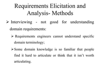 Requirements Elicitation and
Analysis- Methods
 Interviewing - not good for understanding
domain requirements:
 Requirements engineers cannot understand specific
domain terminology;
Some domain knowledge is so familiar that people
find it hard to articulate or think that it isn’t worth
articulating.
 